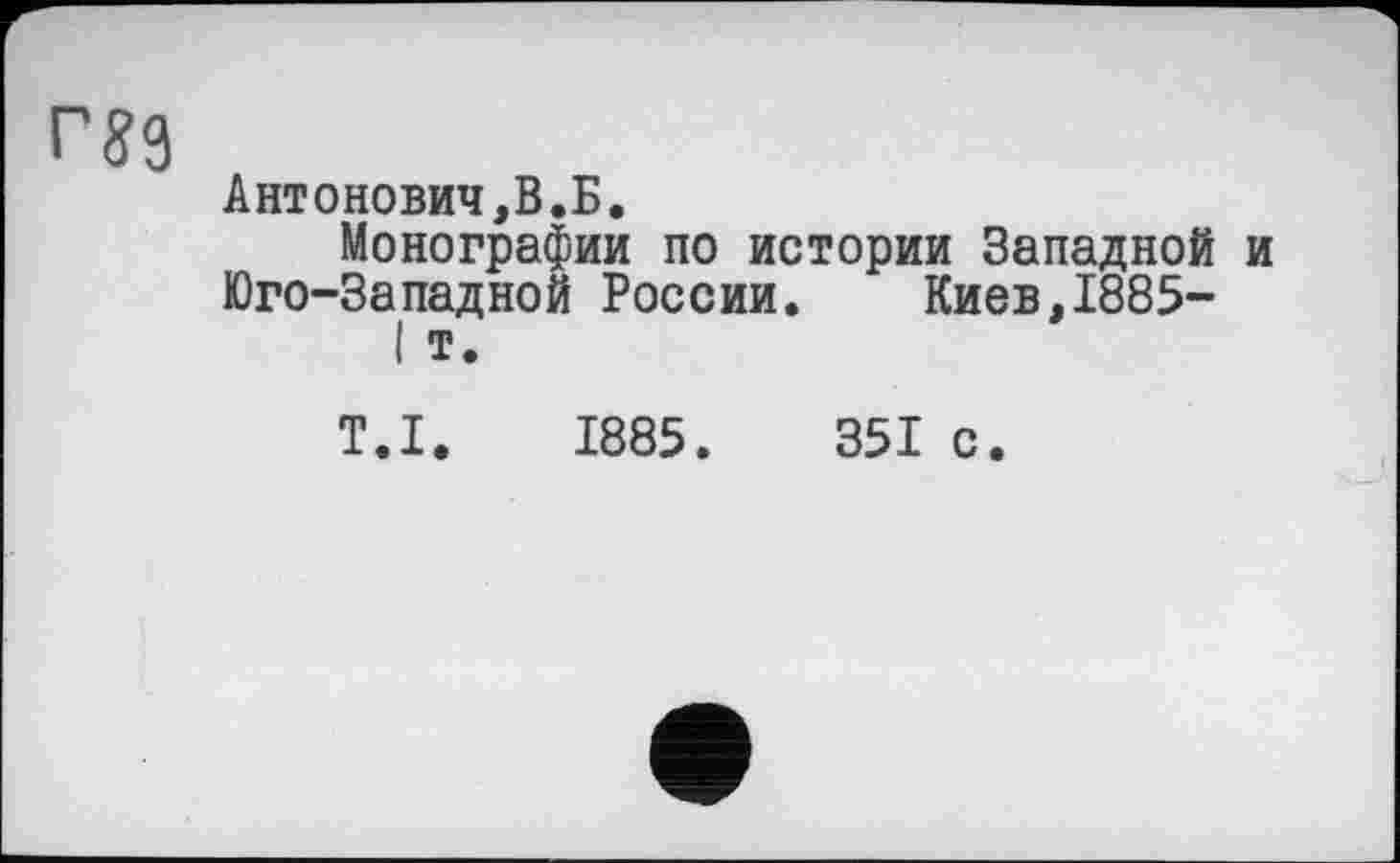 ﻿Г89
Антонович,В.Б.
Монографии по истории Западной и Юго-Западной России.	Киев,1885-
I т.
Т.І. 1885.	351 с.